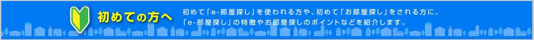 初めて「e-部屋探し」を使われる方や、初めて「お部屋探し」をされる方に、「e-部屋探し」の特徴やお部屋探しのポイントなどを紹介します。