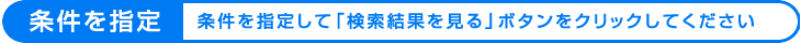 条件を指定 　条件を指定して「検索結果を見る」ボタンをクリックしてください